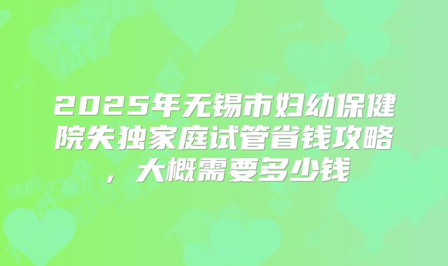 2025年无锡市妇幼保健院失独家庭试管省钱攻略，大概需要多少钱