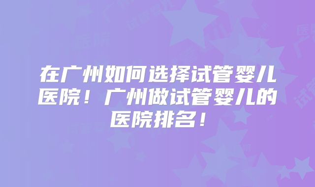 在广州如何选择试管婴儿医院！广州做试管婴儿的医院排名！