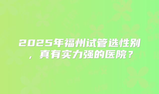 2025年福州试管选性别，真有实力强的医院？