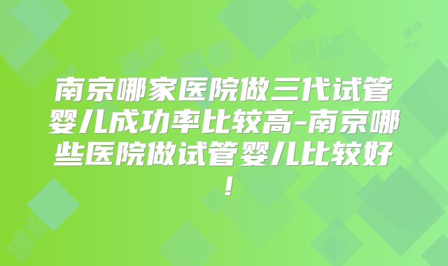 南京哪家医院做三代试管婴儿成功率比较高-南京哪些医院做试管婴儿比较好!