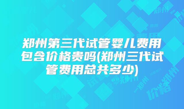 郑州第三代试管婴儿费用包含价格贵吗(郑州三代试管费用总共多少)