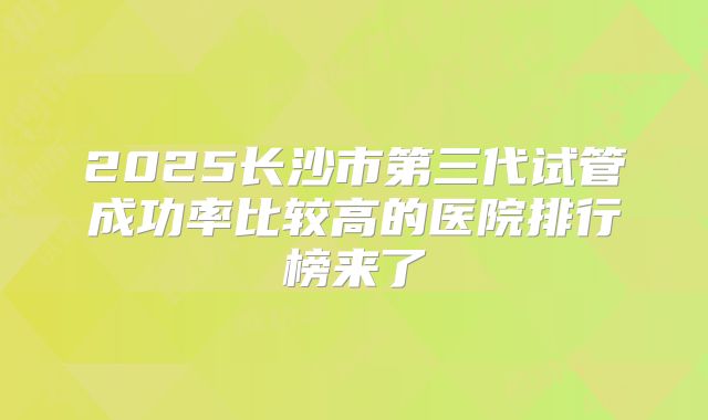 2025长沙市第三代试管成功率比较高的医院排行榜来了