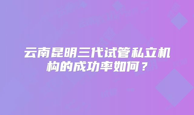 云南昆明三代试管私立机构的成功率如何？