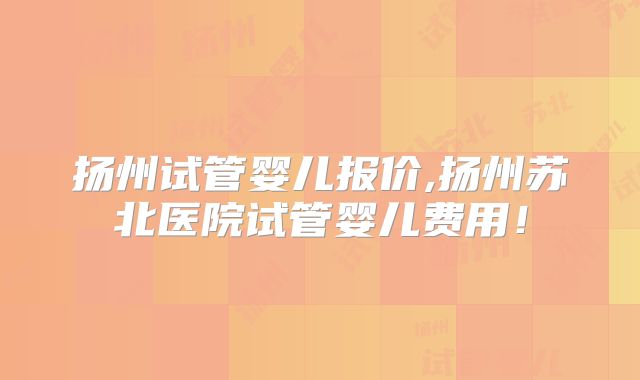 扬州试管婴儿报价,扬州苏北医院试管婴儿费用!