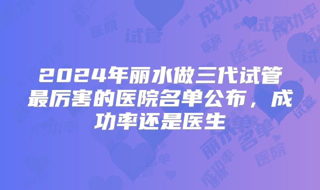 2024年丽水做三代试管最厉害的医院名单公布，成功率还是医生