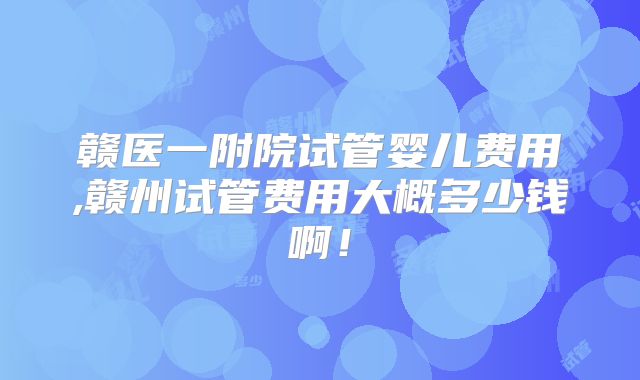 赣医一附院试管婴儿费用,赣州试管费用大概多少钱啊!