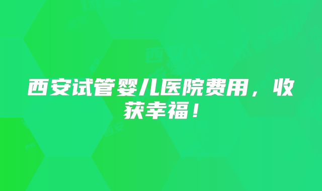 西安试管婴儿医院费用，收获幸福！