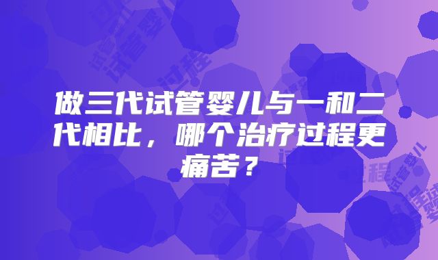 做三代试管婴儿与一和二代相比，哪个治疗过程更痛苦？