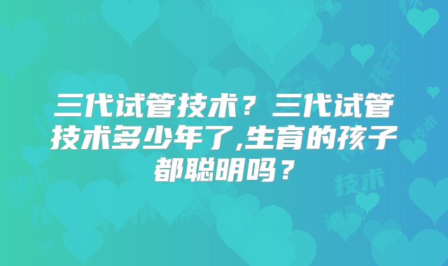三代试管技术？三代试管技术多少年了,生育的孩子都聪明吗？