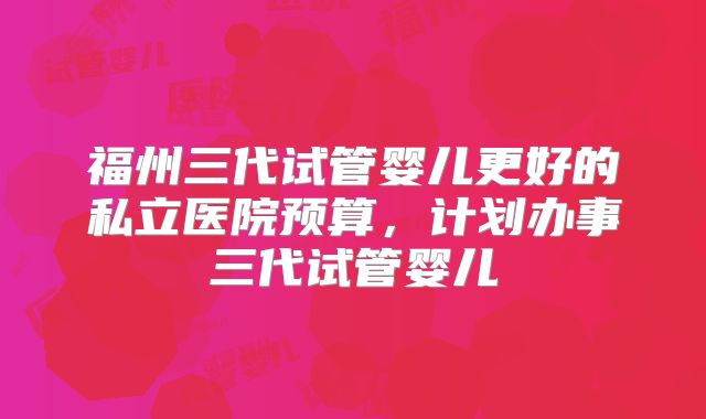 福州三代试管婴儿更好的私立医院预算，计划办事三代试管婴儿