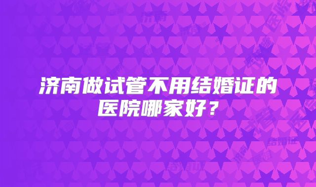 济南做试管不用结婚证的医院哪家好?