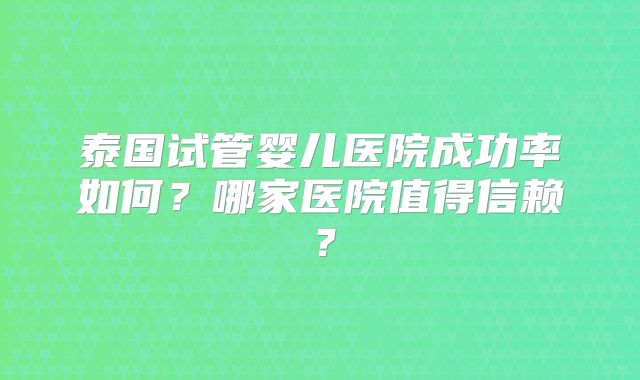 泰国试管婴儿医院成功率如何？哪家医院值得信赖？