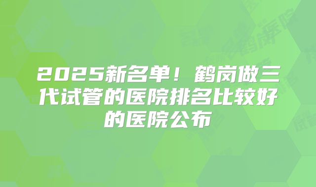 2025新名单！鹤岗做三代试管的医院排名比较好的医院公布