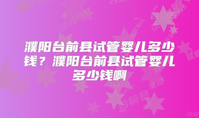 濮阳台前县试管婴儿多少钱?濮阳台前县试管婴儿多少钱啊