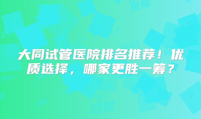 大同试管医院排名推荐！优质选择，哪家更胜一筹？