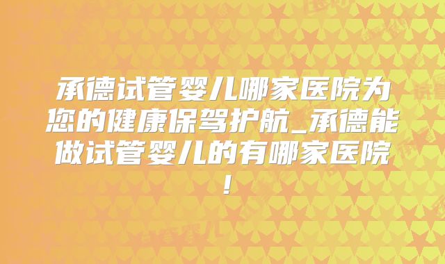承德试管婴儿哪家医院为您的健康保驾护航_承德能做试管婴儿的有哪家医院!