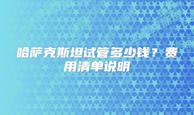 哈萨克斯坦试管多少钱？费用清单说明