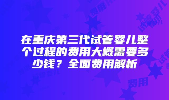 在重庆第三代试管婴儿整个过程的费用大概需要多少钱？全面费用解析