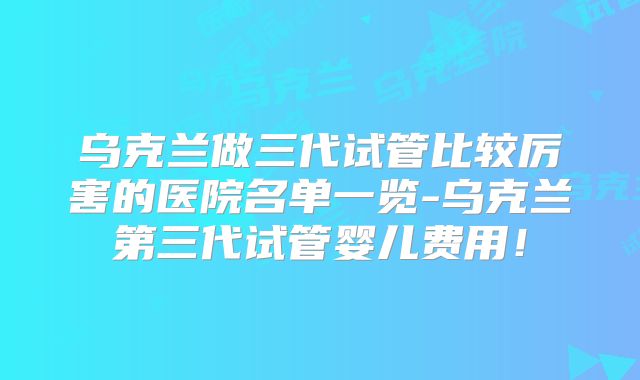 乌克兰做三代试管比较厉害的医院名单一览-乌克兰第三代试管婴儿费用!