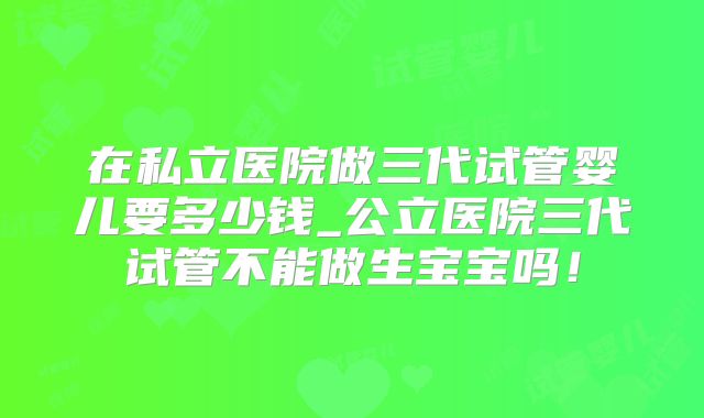 在私立医院做三代试管婴儿要多少钱_公立医院三代试管不能做生宝宝吗!