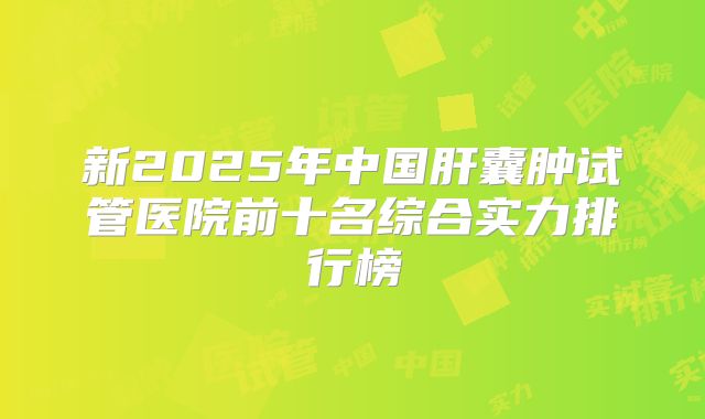 新2025年中国肝囊肿试管医院前十名综合实力排行榜