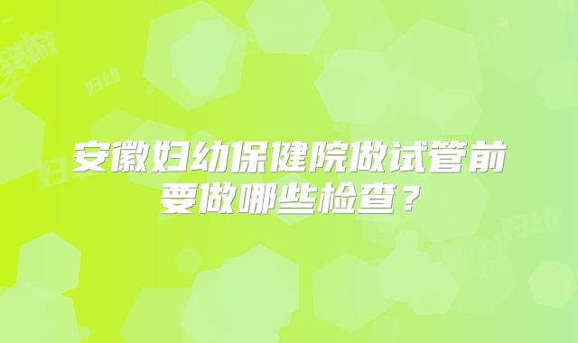 安徽妇幼保健院做试管前要做哪些检查？