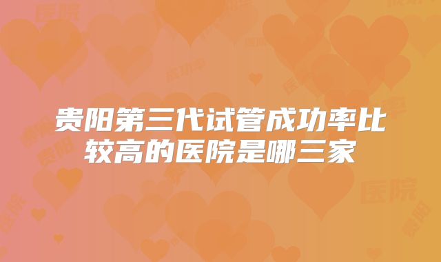 贵阳第三代试管成功率比较高的医院是哪三家