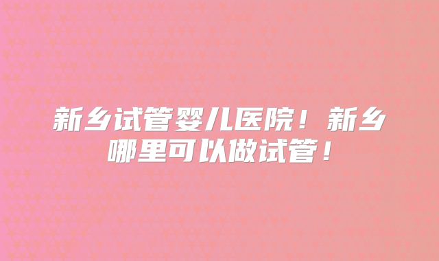 新乡试管婴儿医院！新乡哪里可以做试管！