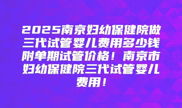 2025南京妇幼保健院做三代试管婴儿费用多少钱附单期试管价格！南京市妇幼保健院三代试管婴儿费用！