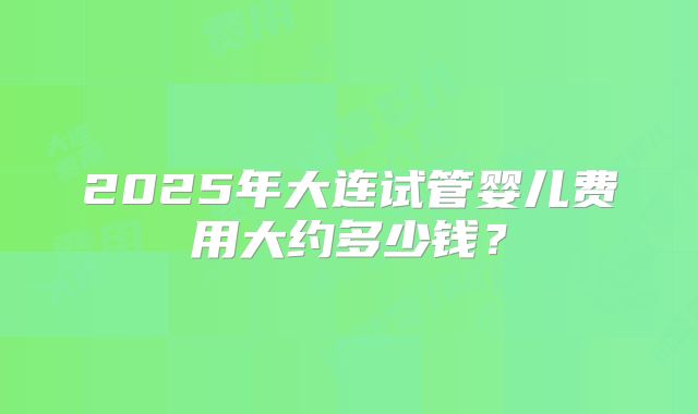 2025年大连试管婴儿费用大约多少钱？