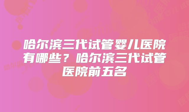 哈尔滨三代试管婴儿医院有哪些？哈尔滨三代试管医院前五名