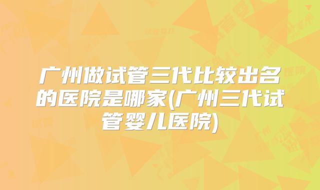 广州做试管三代比较出名的医院是哪家(广州三代试管婴儿医院)
