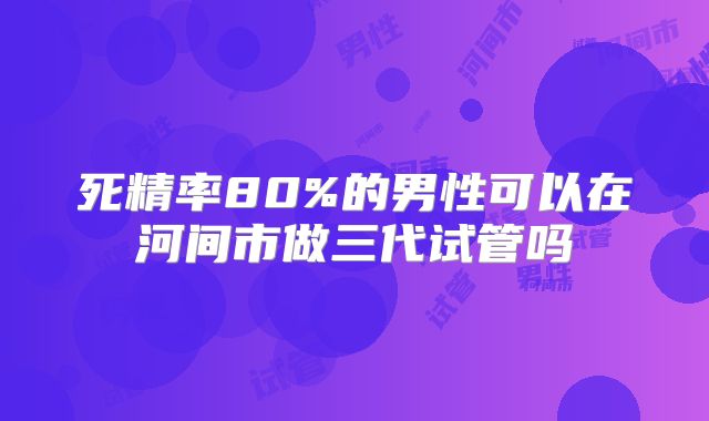 死精率80%的男性可以在河间市做三代试管吗