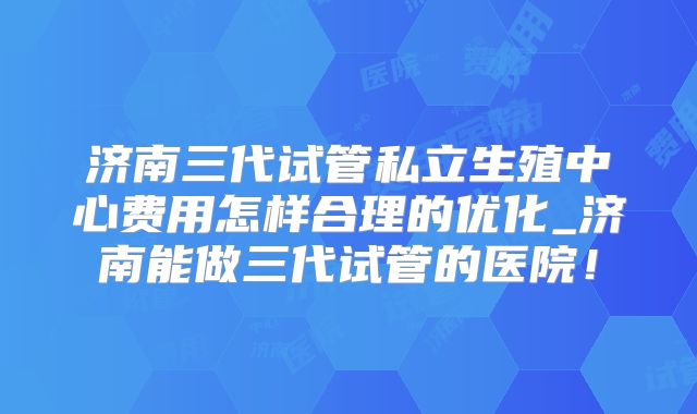 济南三代试管私立生殖中心费用怎样合理的优化_济南能做三代试管的医院！