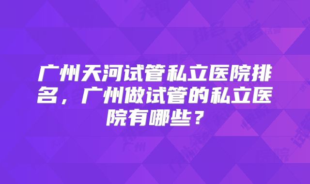 广州天河试管私立医院排名，广州做试管的私立医院有哪些？