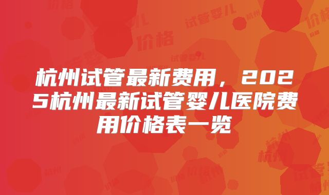 杭州试管最新费用,2025杭州最新试管婴儿医院费用价格表一览