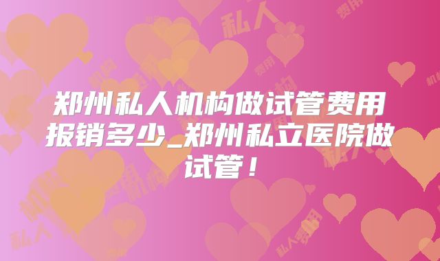 郑州私人机构做试管费用报销多少_郑州私立医院做试管！