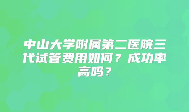 中山大学附属第二医院三代试管费用如何？成功率高吗？