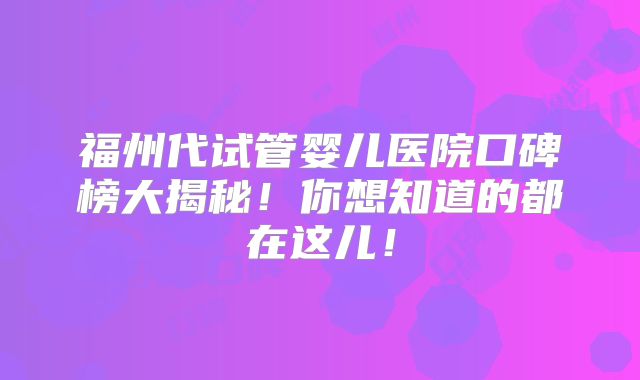 福州代试管婴儿医院口碑榜大揭秘！你想知道的都在这儿！