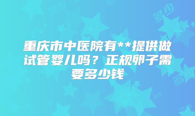 重庆市中医院有**提供做试管婴儿吗?正规卵子需要多少钱