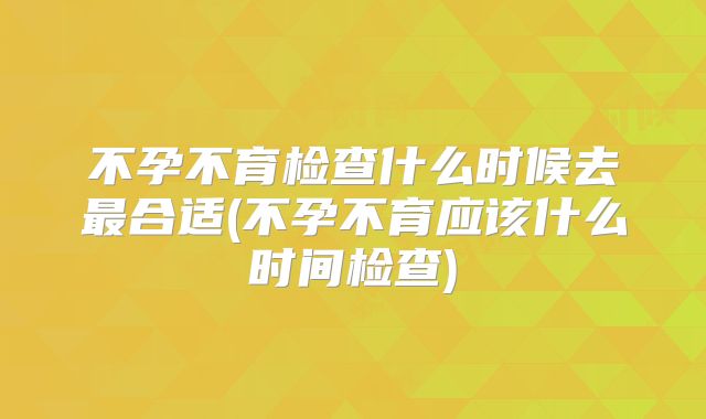 不孕不育检查什么时候去最合适(不孕不育应该什么时间检查)