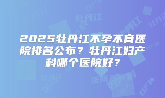 2025牡丹江不孕不育医院排名公布?牡丹江妇产科哪个医院好?
