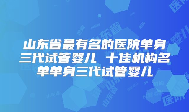 山东省最有名的医院单身三代试管婴儿 十佳机构名单单身三代试管婴儿