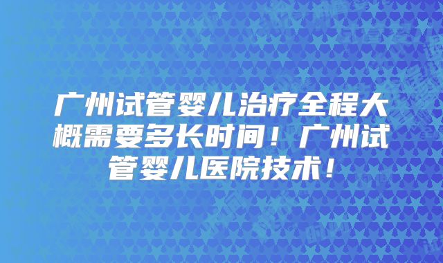 广州试管婴儿治疗全程大概需要多长时间!广州试管婴儿医院技术!
