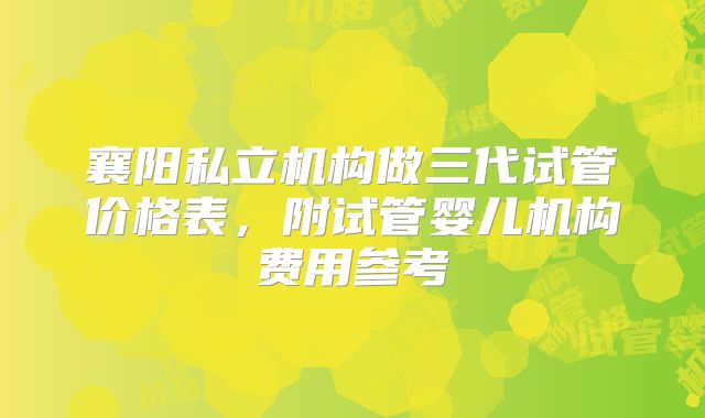 襄阳私立机构做三代试管价格表，附试管婴儿机构费用参考