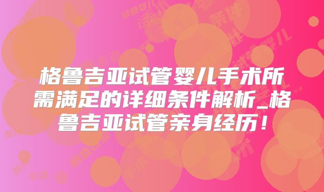 格鲁吉亚试管婴儿手术所需满足的详细条件解析_格鲁吉亚试管亲身经历！