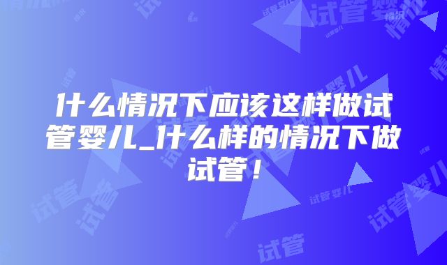 什么情况下应该这样做试管婴儿_什么样的情况下做试管！