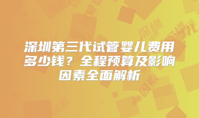 深圳第三代试管婴儿费用多少钱？全程预算及影响因素全面解析