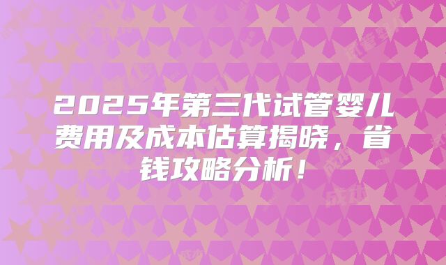 2025年第三代试管婴儿费用及成本估算揭晓，省钱攻略分析！