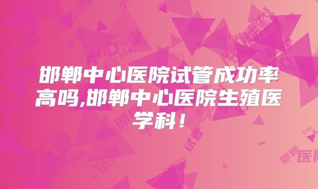 邯郸中心医院试管成功率高吗,邯郸中心医院生殖医学科!